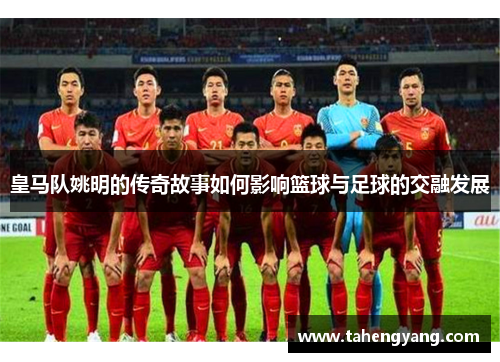 皇马队姚明的传奇故事如何影响篮球与足球的交融发展