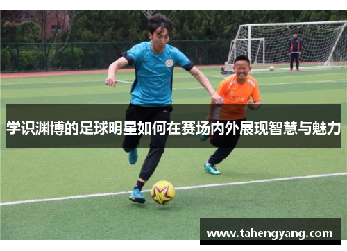 学识渊博的足球明星如何在赛场内外展现智慧与魅力