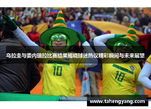 乌拉圭与委内瑞拉比赛结果揭晓球迷热议精彩瞬间与未来展望