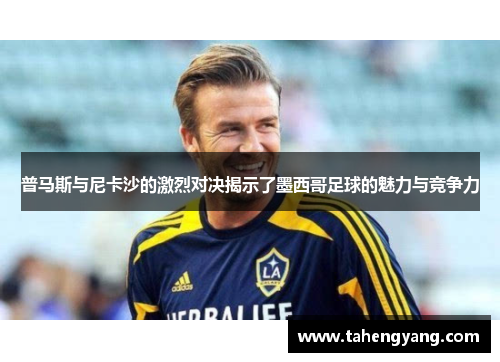 普马斯与尼卡沙的激烈对决揭示了墨西哥足球的魅力与竞争力