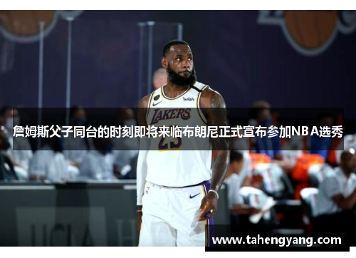 詹姆斯父子同台的时刻即将来临布朗尼正式宣布参加NBA选秀
